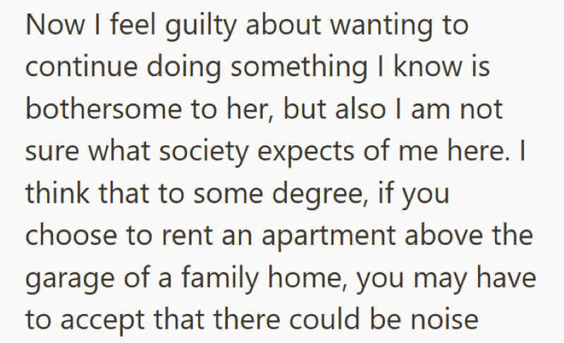 Now I feel guilty about wanting to continue doing something I know is bothersome to her, but also I am not sure what society expects of me here. I think that to some degree, if you choose to rent an apartment above the garage of a family home, you may have to accept that there could be noise