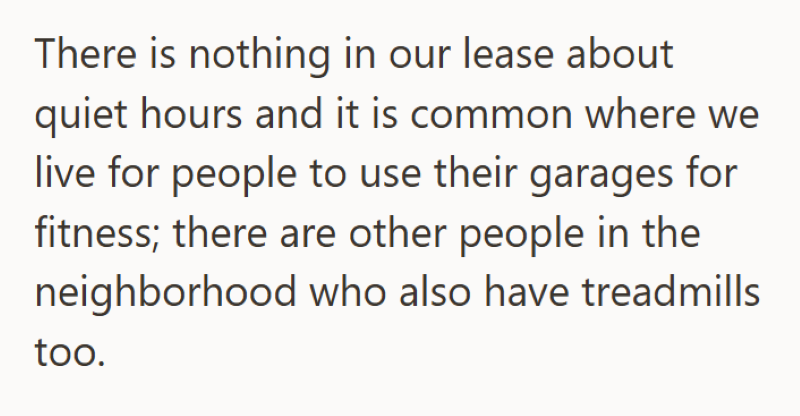 There is nothing in our lease about quiet hours and it is common where we live for people to use their garages for fitness; there are other people in the neighborhood who also have treadmills too.