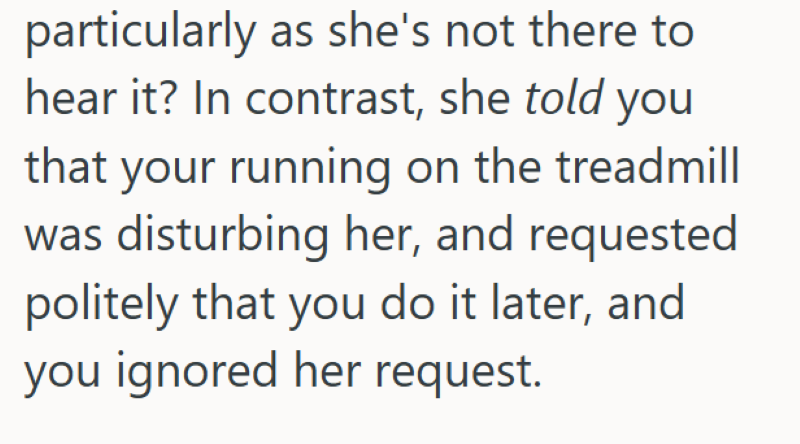 particularly as she's not there to hear it? In contrast, she told you that your running on the treadmill was disturbing her, and requested politely that you do it later, and you ignored her request.