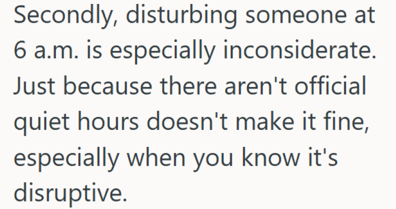 Secondly, disturbing someone at 6 a.m. is especially inconsiderate. Just because there aren't official quiet hours doesn't make it fine, especially when you know it's disruptive.