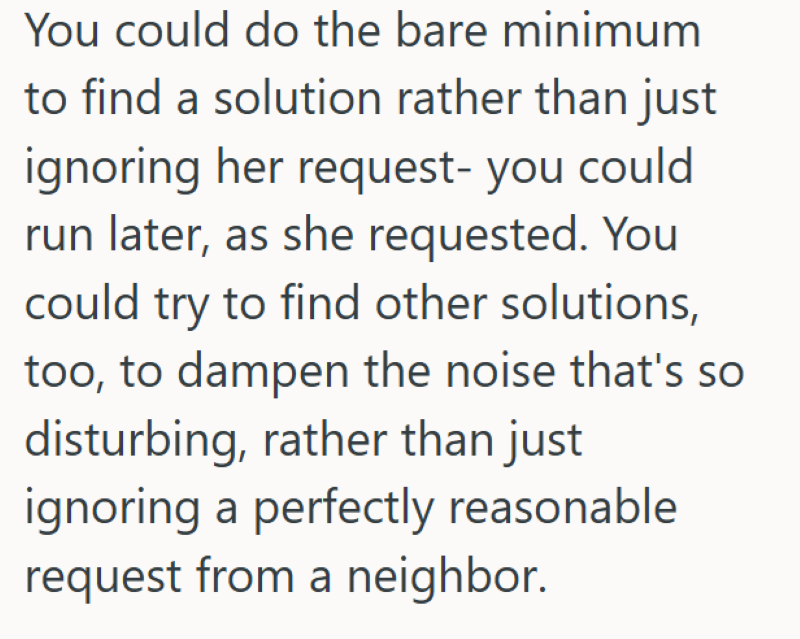 You could do the bare minimum to find a solution rather than just ignoring her request- you could run later, as she requested. You could try to find other solutions, too, to dampen the noise that's so disturbing, rather than just ignoring a perfectly reasonable request from a neighbor.