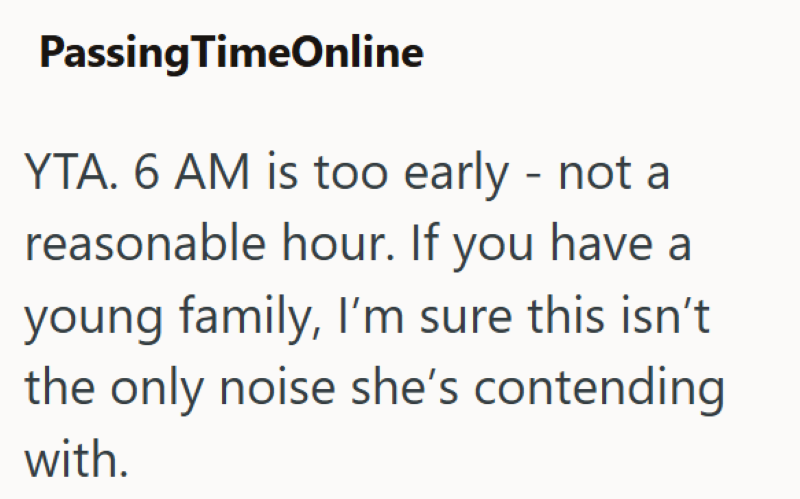 Passing TimeOnline YTA. 6 AM is too early - not a reasonable hour. If you have a young family, I'm sure this isn't the only noise she's contending with.