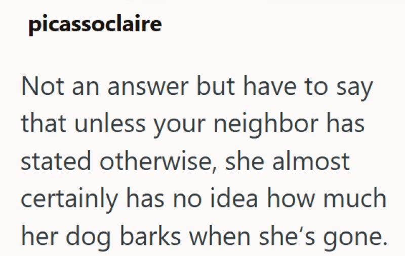picassoclaire Not an answer but have to say that unless your neighbor has stated otherwise, she almost certainly has no idea how much her dog barks when she's gone.