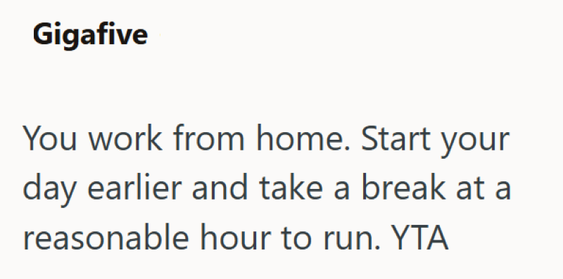 Gigafive You work from home. Start your day earlier and take a break at a reasonable hour to run. YTA