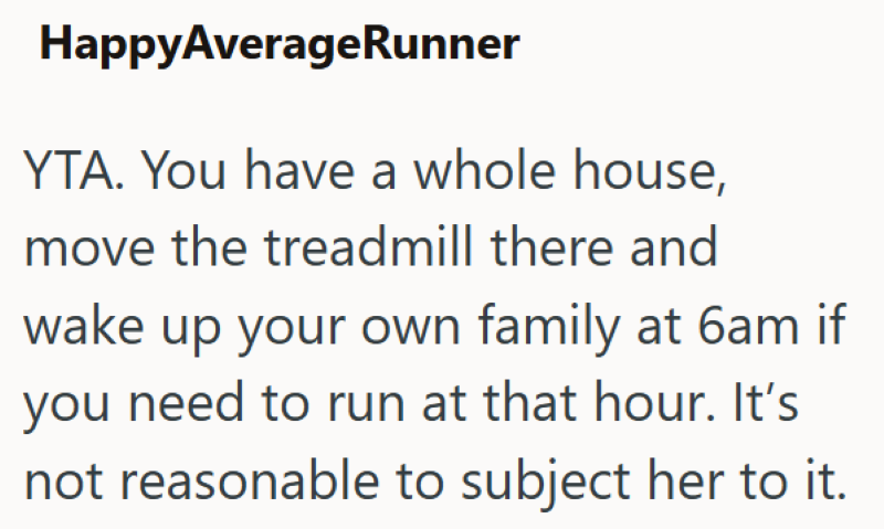 HappyAverageRunner YTA. You have a whole house, move the treadmill there and wake up your own family at 6am if you need to run at that hour. It's not reasonable to subject her to it.