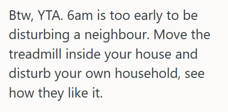 Btw, YTA. 6am is too early to be disturbing a neighbour. Move the treadmill inside your house and disturb your own household, see how they like it.