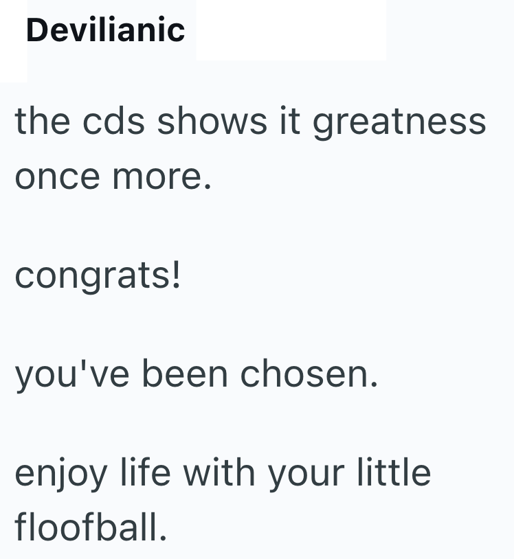 Devilianic the cds shows it greatness once more. congrats! you've been chosen. enjoy life with your little floofball.