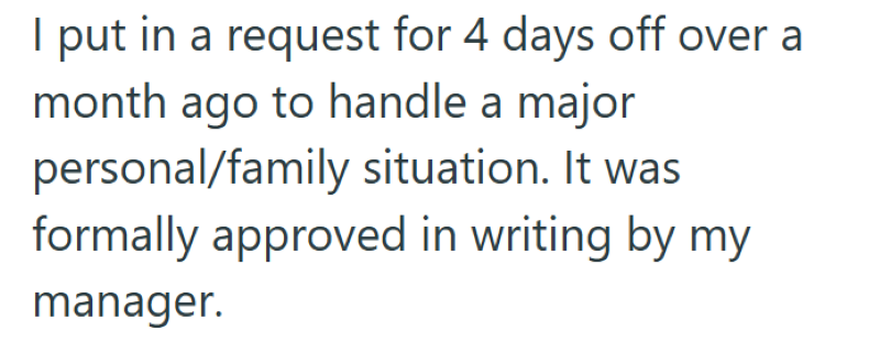 I put in a request for 4 days off over a month ago to handle a major personal/family situation. It was formally approved in writing by my manager.