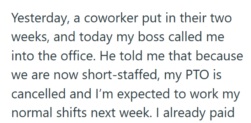 Yesterday, a coworker put in their two weeks, and today my boss called me into the office. He told me that because we are now short-staffed, my PTO is cancelled and I'm expected to work my normal shifts next week. I already paid