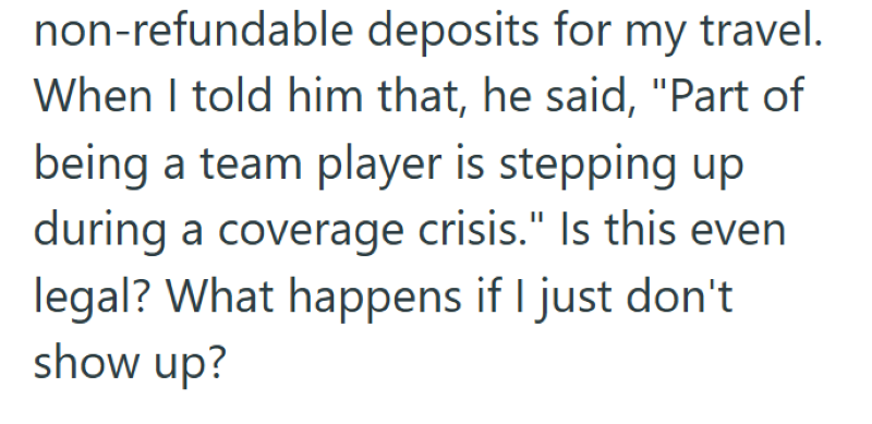 non-refundable deposits for my travel. When I told him that, he said, "Part of being a team player is stepping up during a coverage crisis." Is this even legal? What happens if I just don't show up?