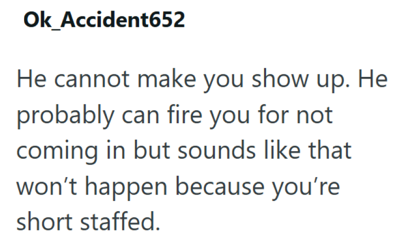 Ok Accident652 He cannot make you show up. He probably can fire you for not coming in but sounds like that won't happen because you're short staffed.