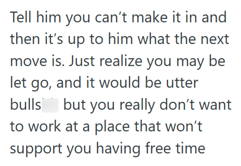 Tell him you can't make it in and then it's up to him what the next move is. Just realize you may be let go, and it would be utter bulls but you really don't want to work at a place that won't support you having free time