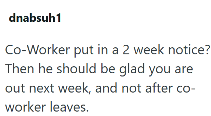 dnabsuh1 Co-Worker put in a 2 week notice? Then he should be glad you are out next week, and not after co- worker leaves.