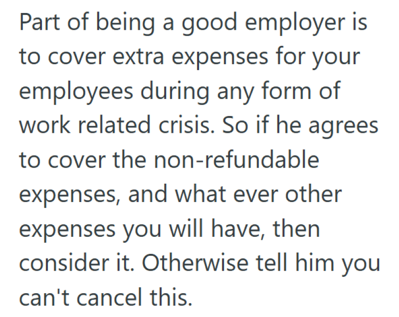 Part of being a good employer is to cover extra expenses for your employees during any form of work related crisis. So if he agrees to cover the non-refundable expenses, and what ever other expenses you will have, then consider it. Otherwise tell him you can't cancel this.
