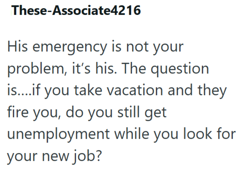 These-Associate4216 His emergency is not your problem, it's his. The question is....if you take vacation and they fire you, do you still get unemployment while you look for your new job?