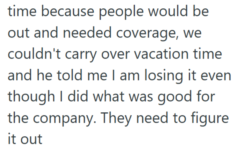 time because people would be out and needed coverage, we couldn't carry over vacation time and he told me I am losing it even though I did what was good for the company. They need to figure it out