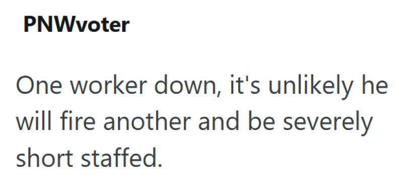 PNWvoter One worker down, it's unlikely he will fire another and be severely short staffed.
