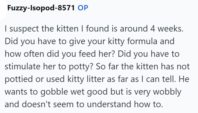 Fuzzy-Isopod-8571 OP I suspect the kitten I found is around 4 weeks. Did you have to give your kitty formula and how often did you feed her? Did you have to stimulate her to potty? So far the kitten has not pottied or used kitty litter as far as I can tell. He wants to gobble wet good but is very wobbly and doesn't seem to understand how to.