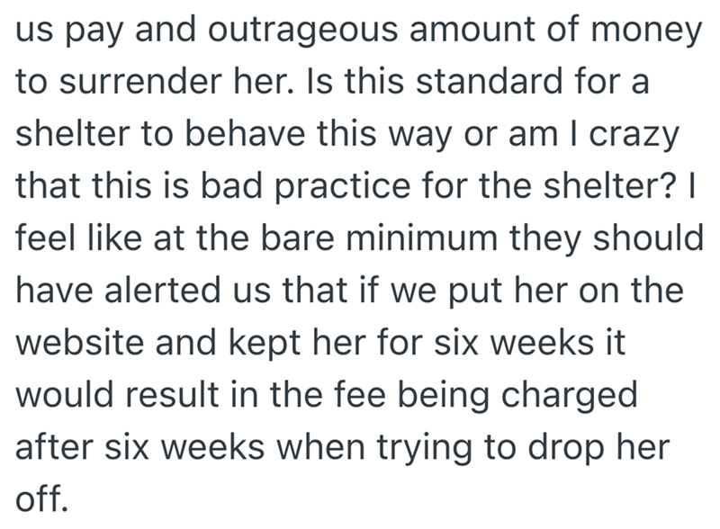 us pay and outrageous amount of money to surrender her. Is this standard for a shelter to behave this way or am I crazy that this is bad practice for the shelter? I feel like at the bare minimum they should have alerted us that if we put her on the website and kept her for six weeks it would result in the fee being charged after six weeks when trying to drop her off.