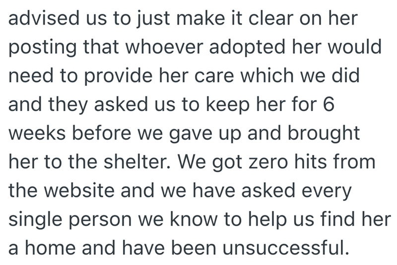 advised us to just make it clear on her posting that whoever adopted her would need to provide her care which we did and they asked us to keep her for 6 weeks before we gave up and brought her to the shelter. We got zero hits from the website and we have asked every single person we know to help us find her a home and have been unsuccessful.
