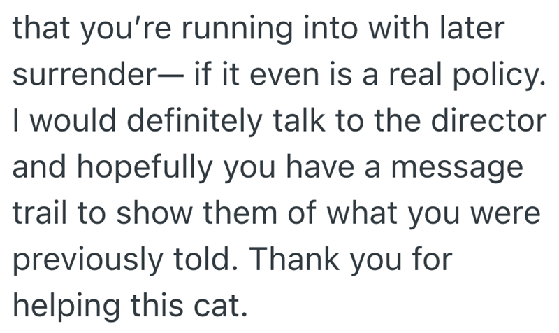 that you're running into with later surrender― if it even is a real policy. I would definitely talk to the director and hopefully you have a message trail to show them of what you were previously told. Thank you for helping this cat.
