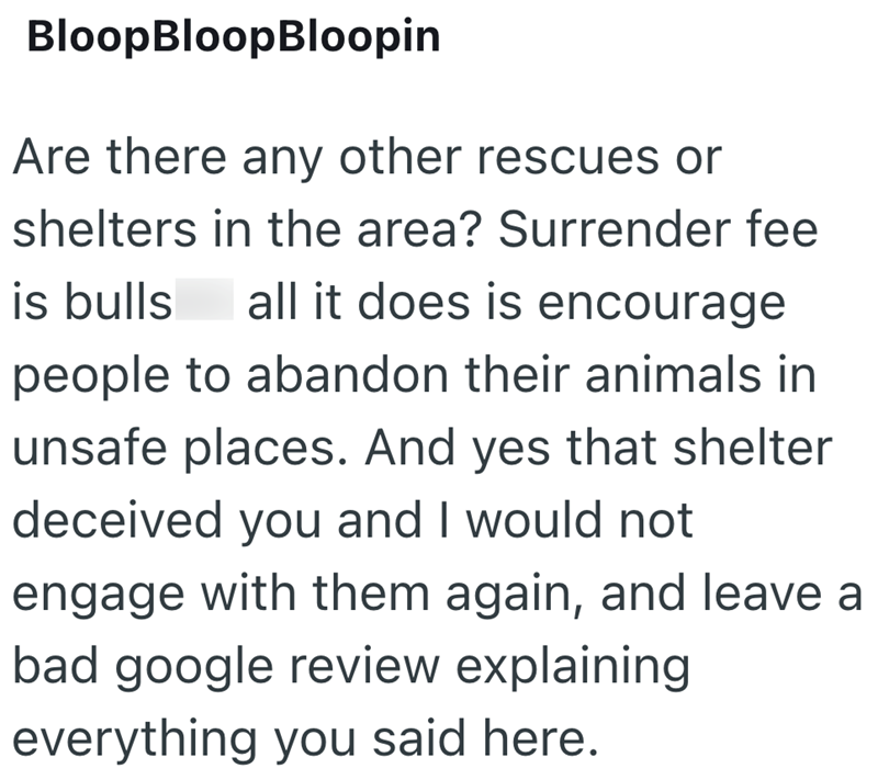 Bloop BloopBloopin Are there any other rescues or shelters in the area? Surrender fee is bulls all it does is encourage people to abandon their animals in unsafe places. And yes that shelter deceived you and I would not engage with them again, and leave a bad google review explaining everything you said here.