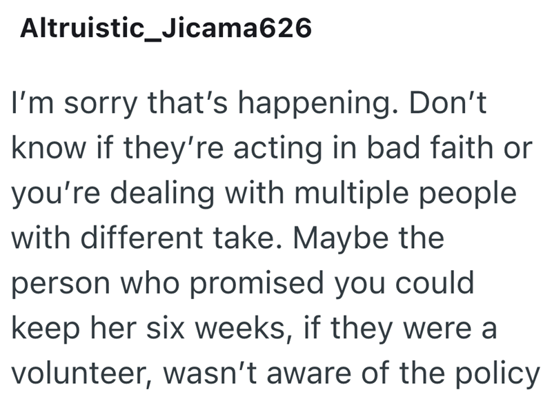 Altruistic_Jicama626 I'm sorry that's happening. Don't know if they're acting in bad faith or you're dealing with multiple people with different take. Maybe the person who promised you could keep her six weeks, if they were a volunteer, wasn't aware of the policy