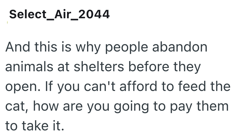Select_Air_2044 And this is why people abandon animals at shelters before they open. If you can't afford to feed the cat, how are you going to pay them to take it.