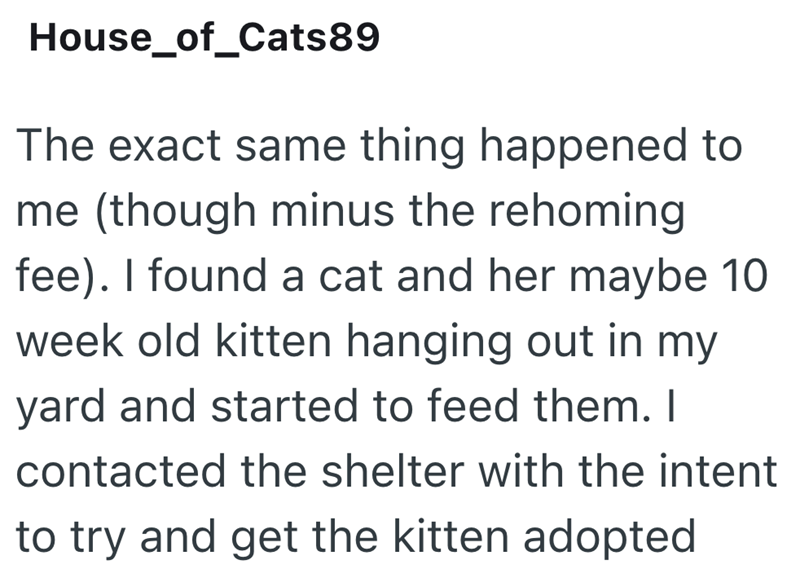 House_of_Cats89 The exact same thing happened to me (though minus the rehoming fee). I found a cat and her maybe 10 week old kitten hanging out in my yard and started to feed them. I contacted the shelter with the intent to try and get the kitten adopted