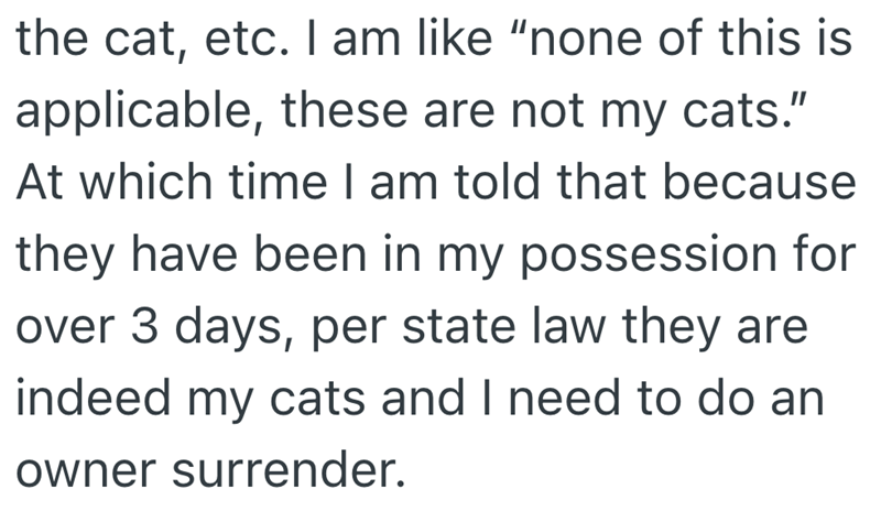 the cat, etc. I am like "none of this is applicable, these are not my cats." At which time I am told that because they have been in my possession for over 3 days, per state law they are indeed my cats and I need to do an owner surrender.