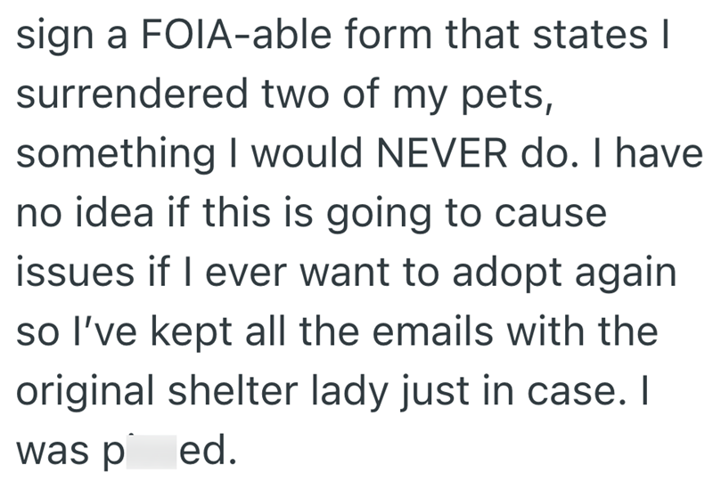 sign a FOIA-able form that states | surrendered two of my pets, something I would NEVER do. I have no idea if this is going to cause issues if I ever want to adopt again so I've kept all the emails with the original shelter lady just in case. I was ped.
