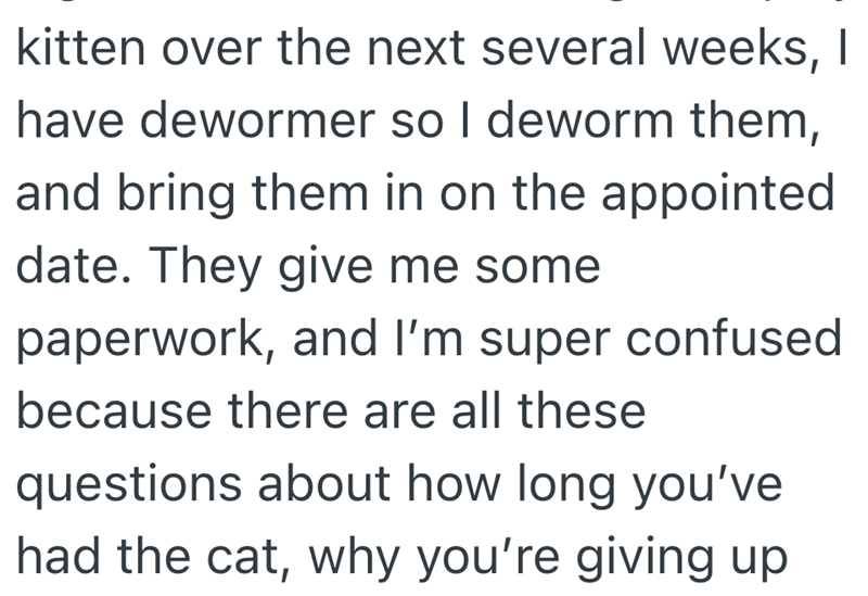 kitten over the next several weeks, I have dewormer so I deworm them, and bring them in on the appointed date. They give me some paperwork, and I'm super confused because there are all these questions about how long you've had the cat, why you're giving up
