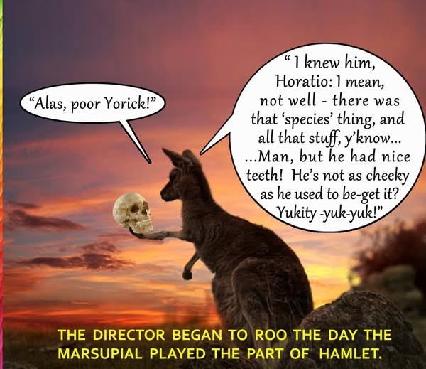 "Alas, poor Yorick!" "I knew him, Horatio: 1 mean, not well there was that 'species' thing, and all that stuff, y'know... ...Man, but he had nice teeth! He's not as cheeky as he used to be-get it? Yukity-yuk-yuk!" THE DIRECTOR BEGAN TO ROO THE DAY THE MARSUPIAL PLAYED THE PART OF HAMLET.