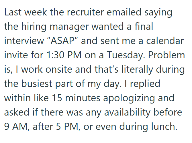 Last week the recruiter emailed saying the hiring manager wanted a final interview "ASAP" and sent me a calendar invite for 1:30 PM on a Tuesday. Problem is, I work onsite and that's literally during the busiest part of my day. I replied within like 15 minutes apologizing and asked if there was any availability before 9 AM, after 5 PM, or even during lunch.