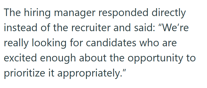 The hiring manager responded directly instead of the recruiter and said: "We're really looking for candidates who are excited enough about the opportunity to prioritize it appropriately."