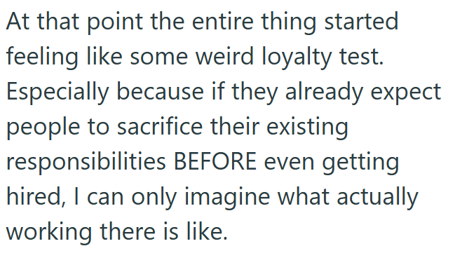 At that point the entire thing started feeling like some weird loyalty test. Especially because if they already expect people to sacrifice their existing responsibilities BEFORE even getting hired, I can only imagine what actually working there is like.