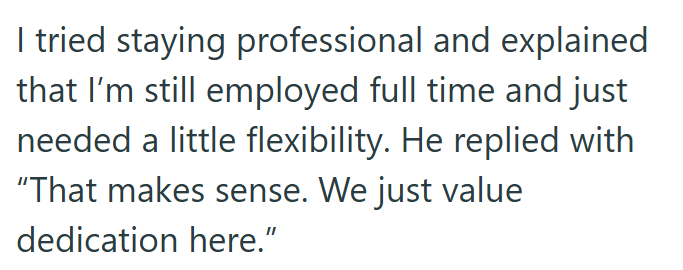 I tried staying professional and explained that I'm still employed full time and just needed a little flexibility. He replied with "That makes sense. We just value dedication here."