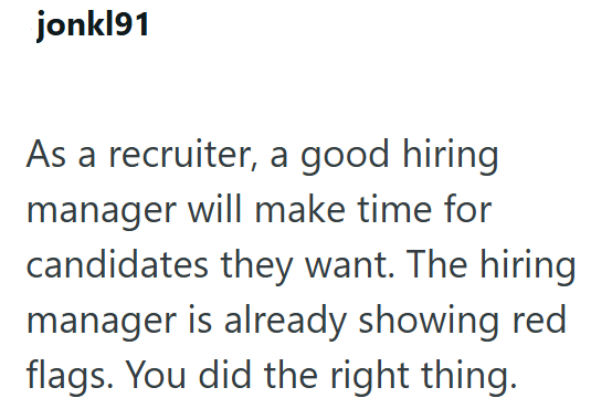 jonkl91 As a recruiter, a good hiring manager will make time for candidates they want. The hiring manager is already showing red flags. You did the right thing.