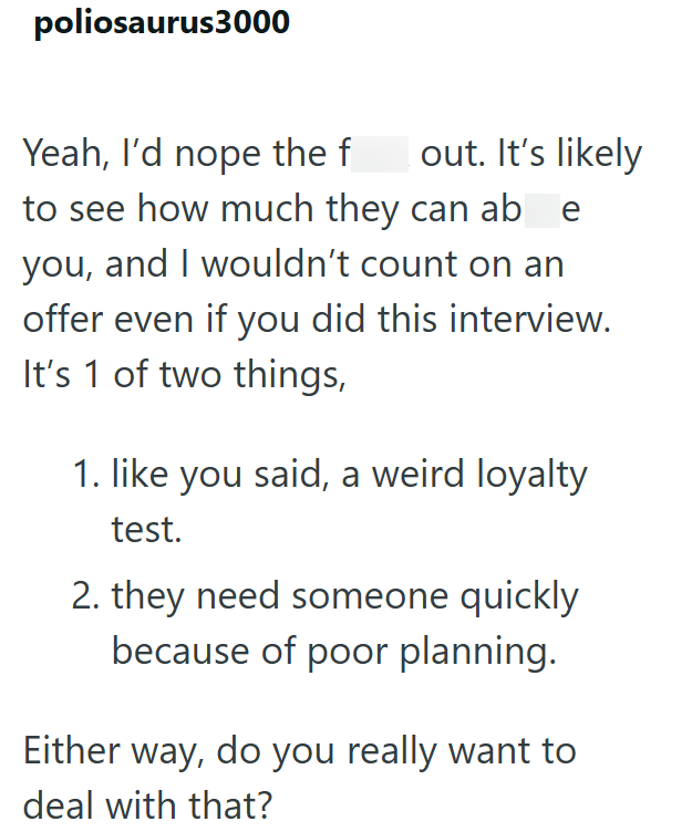 poliosaurus3000 Yeah, I'd nope the f out. It's likely to see how much they can ab e you, and I wouldn't count on an offer even if you did this interview. It's 1 of two things, 1. like you said, a weird loyalty test. 2. they need someone quickly because of poor planning. Either way, do you really want to deal with that?