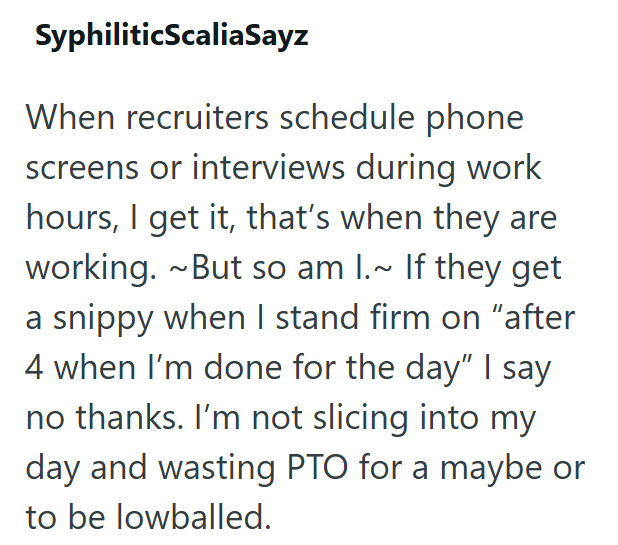 SyphiliticScaliaSayz When recruiters schedule phone screens or interviews during work hours, I get it, that's when they are working. ~But so am I.~ If they get a snippy when I stand firm on "after 4 when I'm done for the day" I say no thanks. I'm not slicing into my day and wasting PTO for a maybe or to be lowballed.