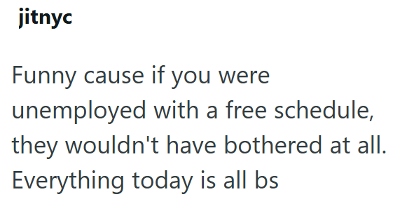 jitnyc Funny cause if you were unemployed with a free schedule, they wouldn't have bothered at all. Everything today is all bs