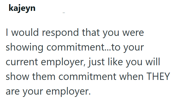 kajeyn I would respond that you were showing commitment...to your current employer, just like you will show them commitment when THEY are your employer.