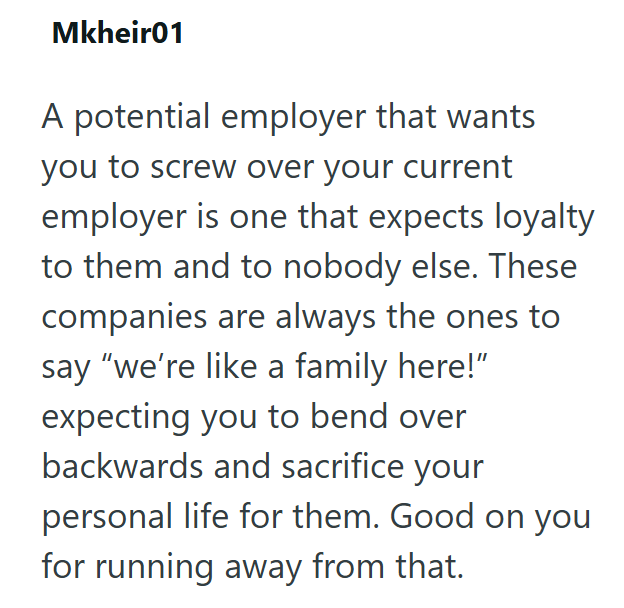 Mkheir01 A potential employer that wants you to screw over your current employer is one that expects loyalty to them and to nobody else. These companies are always the ones to say "we're like a family here!" expecting you to bend over backwards and sacrifice your personal life for them. Good on you for running away from that.