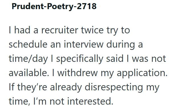 Prudent-Poetry-2718 I had a recruiter twice try to schedule an interview during a time/day I specifically said I was not available. I withdrew my application. If they're already disrespecting my time, I'm not interested.