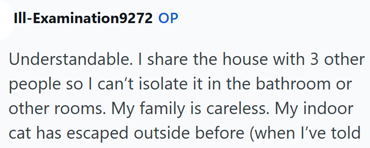 III-Examination9272 OP Understandable. I share the house with 3 other people so I can't isolate it in the bathroom or other rooms. My family is careless. My indoor cat has escaped outside before (when I've told