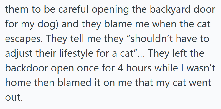 them to be careful opening the backyard door for my dog) and they blame me when the cat escapes. They tell me they "shouldn't have to adjust their lifestyle for a cat"... They left the backdoor open once for 4 hours while I wasn't home then blamed it on me that my cat went out.