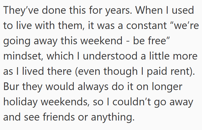 They've done this for years. When I used to live with them, it was a constant "we're going away this weekend - be free" mindset, which I understood a little more as I lived there (even though I paid rent). Bur they would always do it on longer holiday weekends, so I couldn't go away and see friends or anything.
