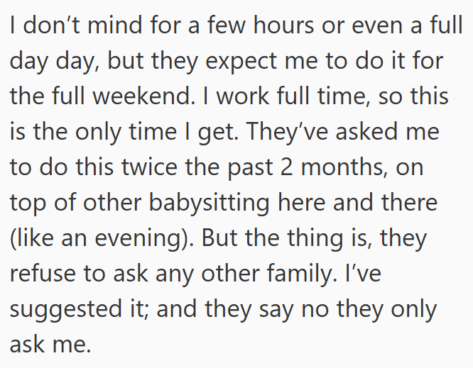 I don't mind for a few hours or even a full day day, but they expect me to do it for the full weekend. I work full time, so this is the only time I get. They've asked me to do this twice the past 2 months, on top of other babysitting here and there (like an evening). But the thing is, they refuse to ask any other family. I've suggested it; and they say no they only ask me.