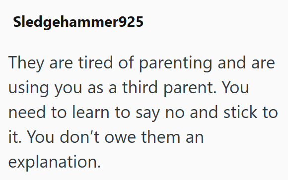 Sledgehammer925 They are tired of parenting and are using you as a third parent. You need to learn to say no and stick to it. You don't owe them an explanation.