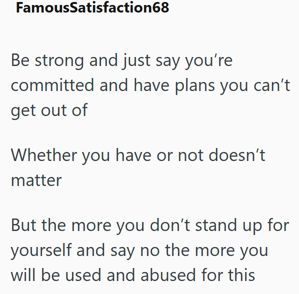 FamousSatisfaction68 Be strong and just say you're committed and have plans you can't get out of Whether you have or not doesn't matter But the more you don't stand up for yourself and say no the more you will be used and abused for this